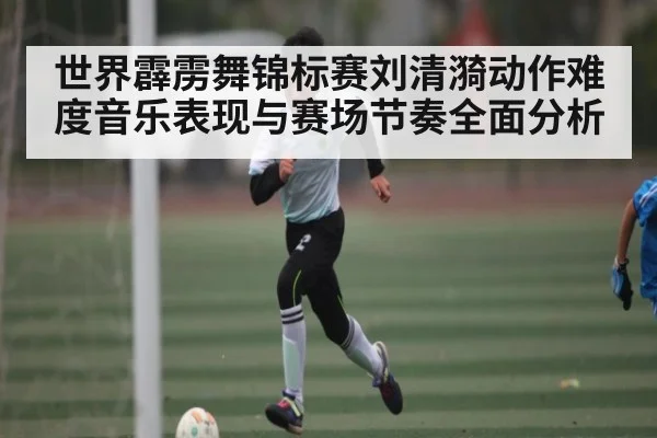 世界霹雳舞锦标赛刘清漪动作难度音乐表现与赛场节奏全面分析